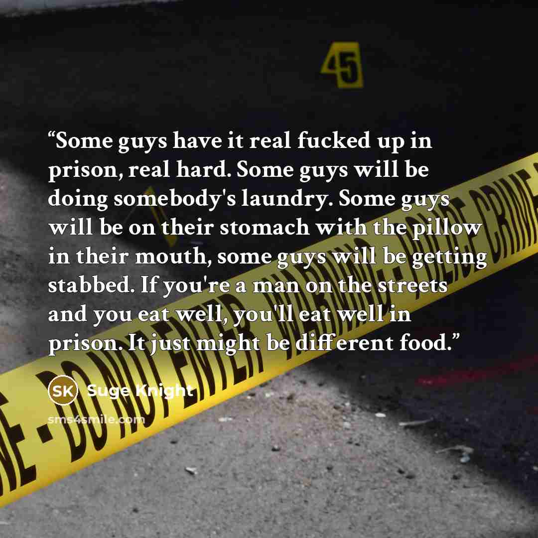 “Some guys have it real fucked up in prison, real hard. Some guys will be doing somebody's laundry. Some guys will be on their stomach with the pillow in their mouth, some guys will be getting stabbed. If you're a man on the streets and you eat well, you'll eat well in prison. It just might be…” quote by Suge Knight
