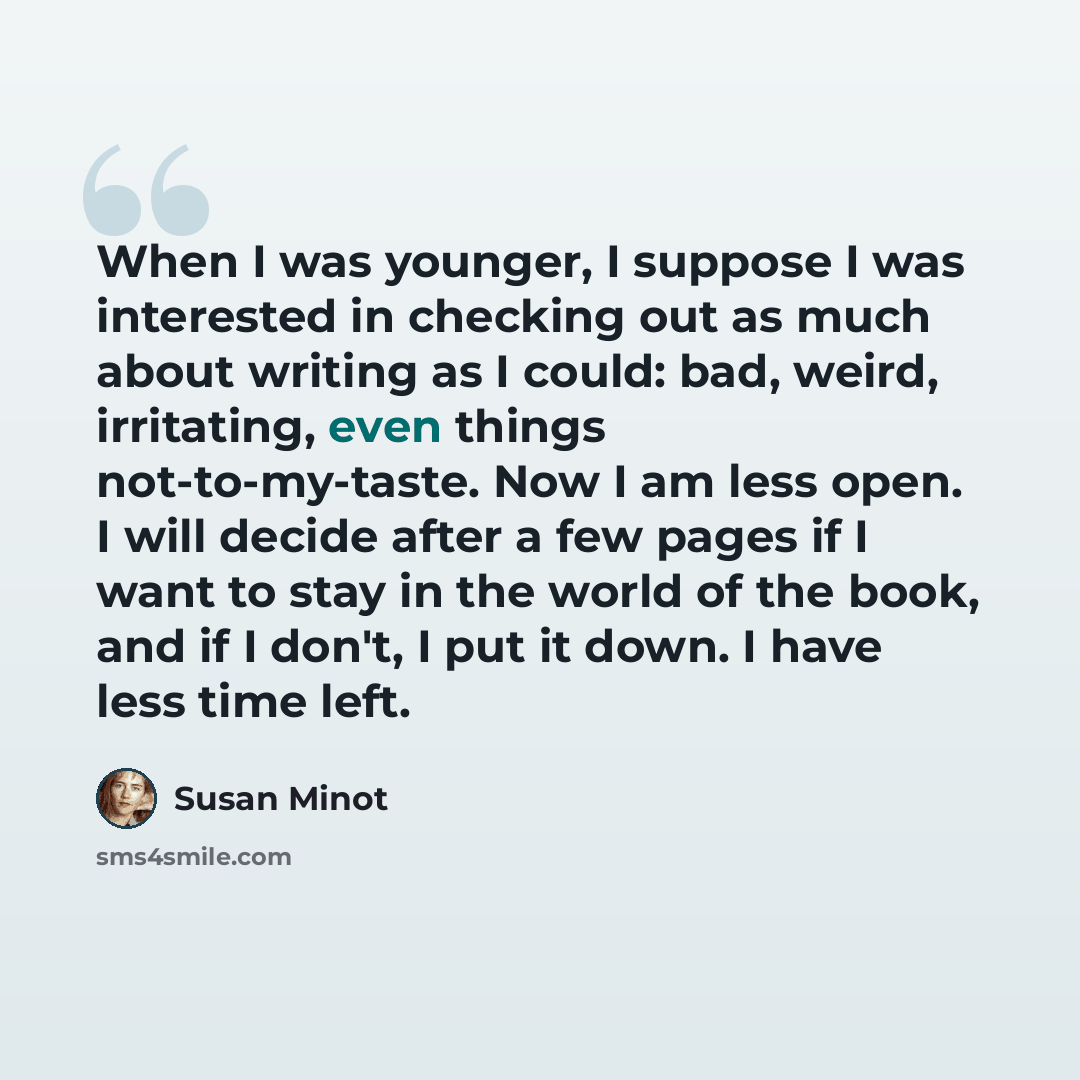 “When I was younger, I suppose I was interested in checking out as much about writing as I could: bad, weird, irritating, even things not-to-my-taste. Now I am less open. I will decide after a few pages if I want to stay in the world of the book, and if I don't, I put it down. I have less time left.” quote by Susan Minot