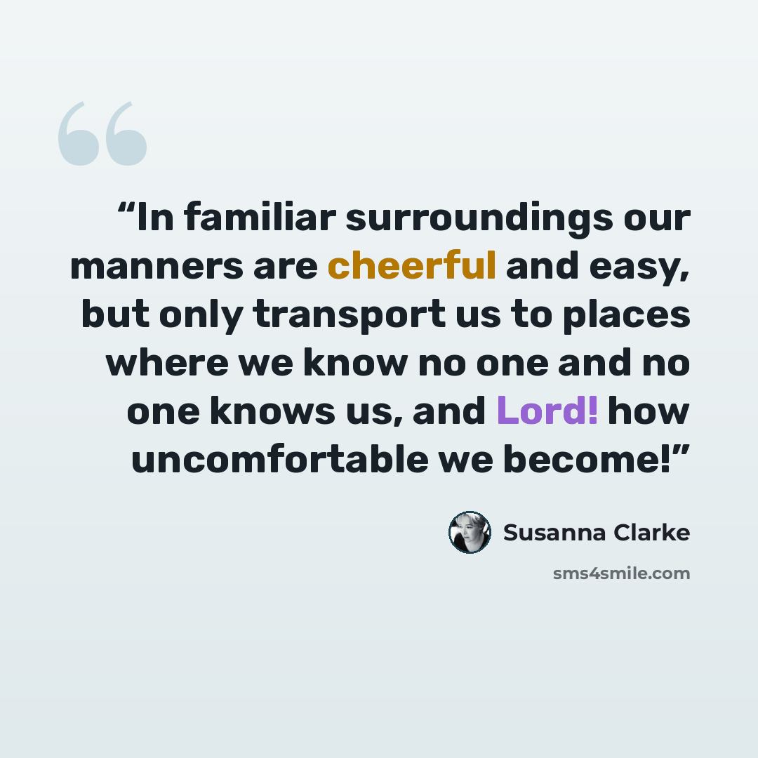 “In familiar surroundings our manners are cheerful and easy, but only transport us to places where we know no one and no one knows us, and Lord! how uncomfortable we become!” quote by Susanna Clarke