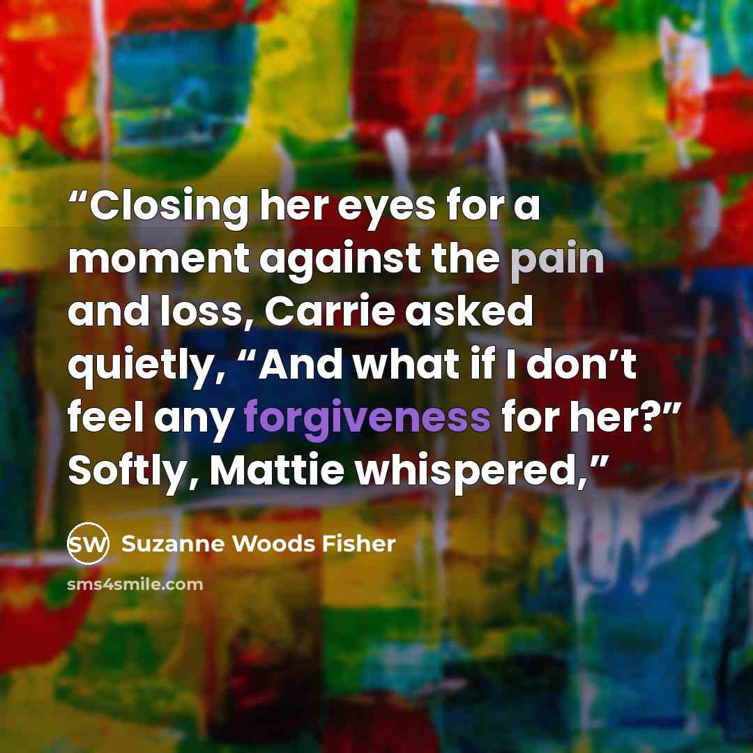 “Closing her eyes for a moment against the pain and loss, Carrie asked quietly, “And what if I don’t feel any forgiveness for her?” Softly, Mattie whispered,” quote by Suzanne Woods Fisher
