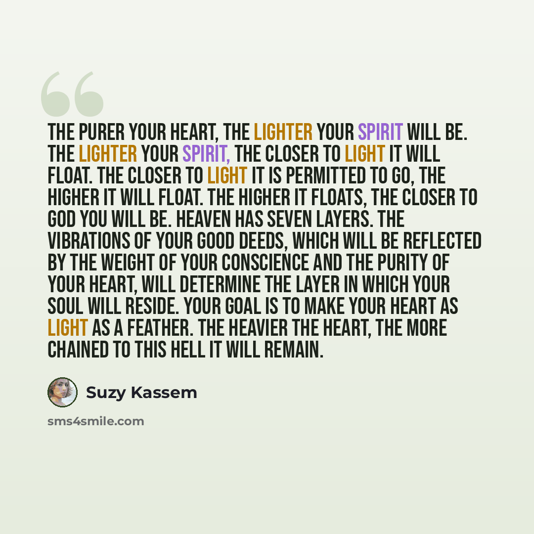 “The purer your heart, the lighter your spirit will be. The lighter your spirit, the closer to light it will float. The closer to light it is permitted to go, the higher it will float. The higher it floats, the closer to God you will be. Heaven has seven layers. The vibrations of your good deeds…” quote by Suzy Kassem