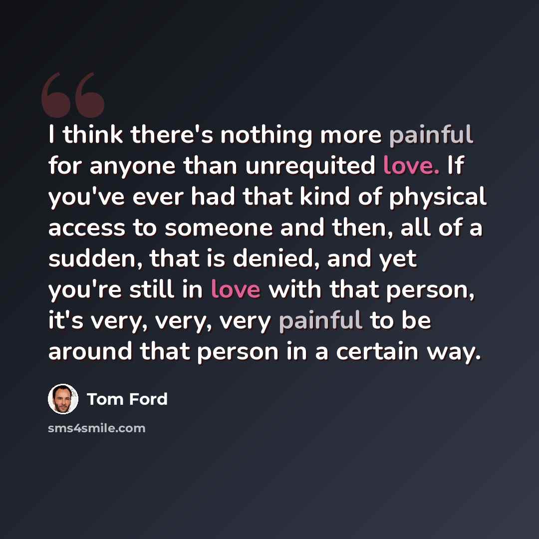 “I think there's nothing more painful for anyone than unrequited love. If you've ever had that kind of physical access to someone and then, all of a sudden, that is denied, and yet you're still in love with that person, it's very, very, very painful to be around that person in a certain way.” quote by Tom Ford