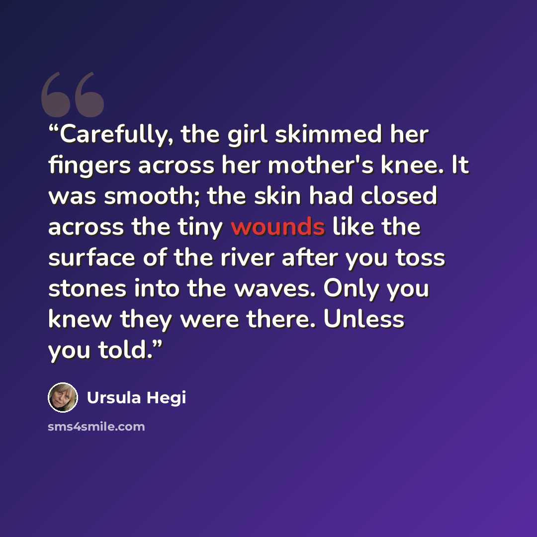 “Carefully, the girl skimmed her fingers across her mother's knee. It was smooth; the skin had closed across the tiny wounds like the surface of the river after you toss stones into the waves. Only you knew they were there. Unless you told.” quote by Ursula Hegi