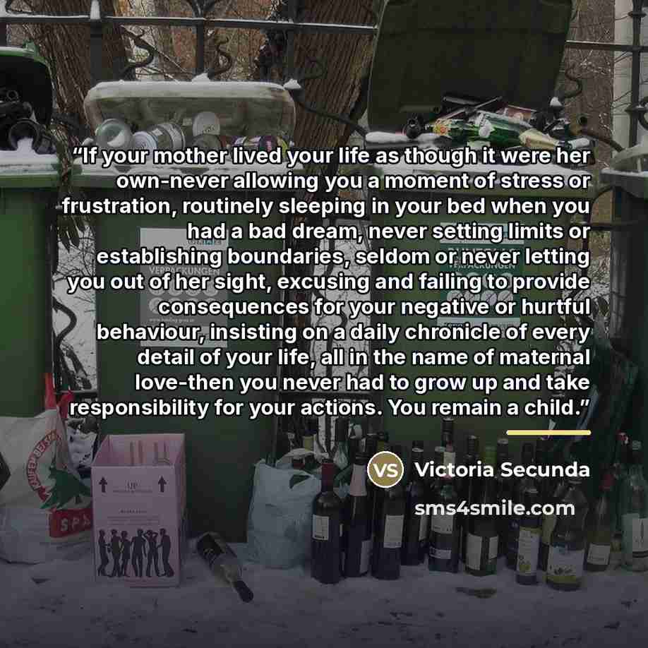 “If your mother lived your life as though it were her own-never allowing you a moment of stress or frustration, routinely sleeping in your bed when you had a bad dream, never setting limits or establishing boundaries, seldom or never letting you out of her sight, excusing and failing to provide…” quote by Victoria Secunda
