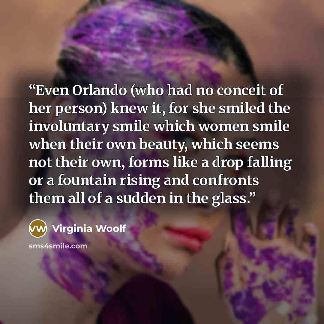 “Even Orlando (who had no conceit of her person) knew it, for she smiled the involuntary smile which women smile when their own beauty, which seems not their own, forms like a drop falling or a fountain rising and confronts them all of a sudden in the glass.” quote by Virginia Woolf