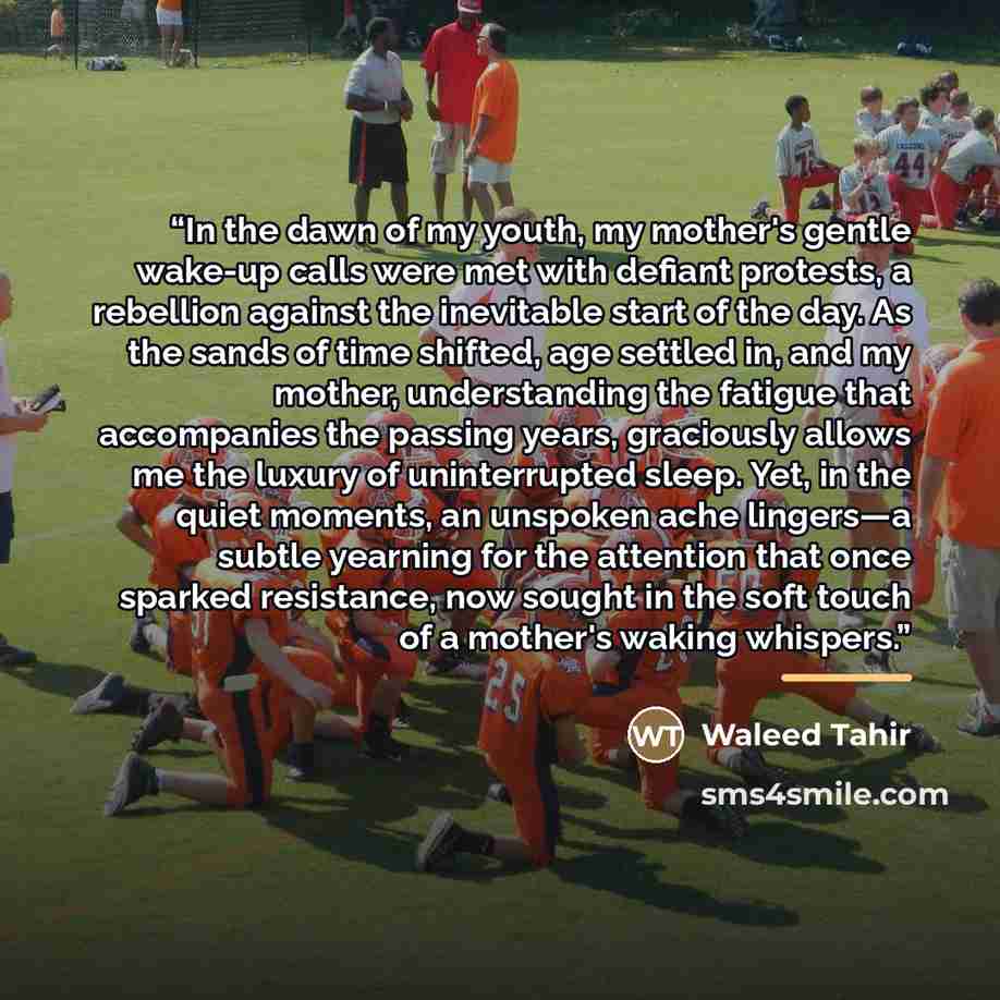 “In the dawn of my youth, my mother's gentle wake-up calls were met with defiant protests, a rebellion against the inevitable start of the day. As the sands of time shifted, age settled in, and my mother, understanding the fatigue that accompanies the passing years, graciously allows me the luxury…” quote by Waleed Tahir