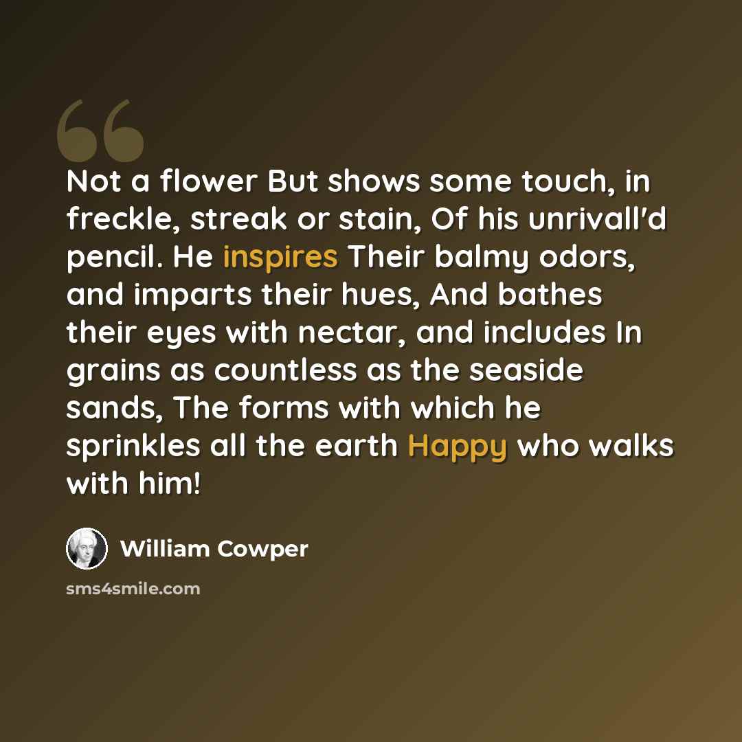 “Not a flower But shows some touch, in freckle, streak or stain, Of his unrivall'd pencil. He inspires Their balmy odors, and imparts their hues, And bathes their eyes with nectar, and includes In grains as countless as the seaside sands, The forms with which he sprinkles all the earth Happy who…” quote by William Cowper