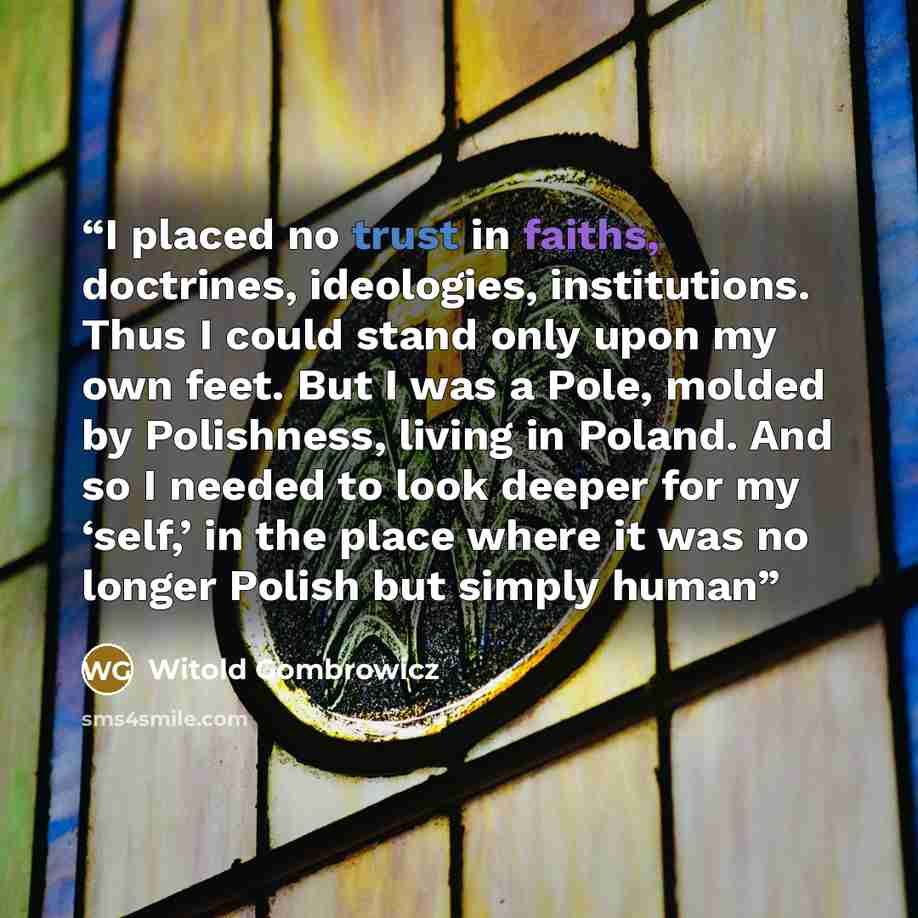 “I placed no trust in faiths, doctrines, ideologies, institutions. Thus I could stand only upon my own feet. But I was a Pole, molded by Polishness, living in Poland. And so I needed to look deeper for my ‘self,’ in the place where it was no longer Polish but simply human” quote by Witold Gombrowicz