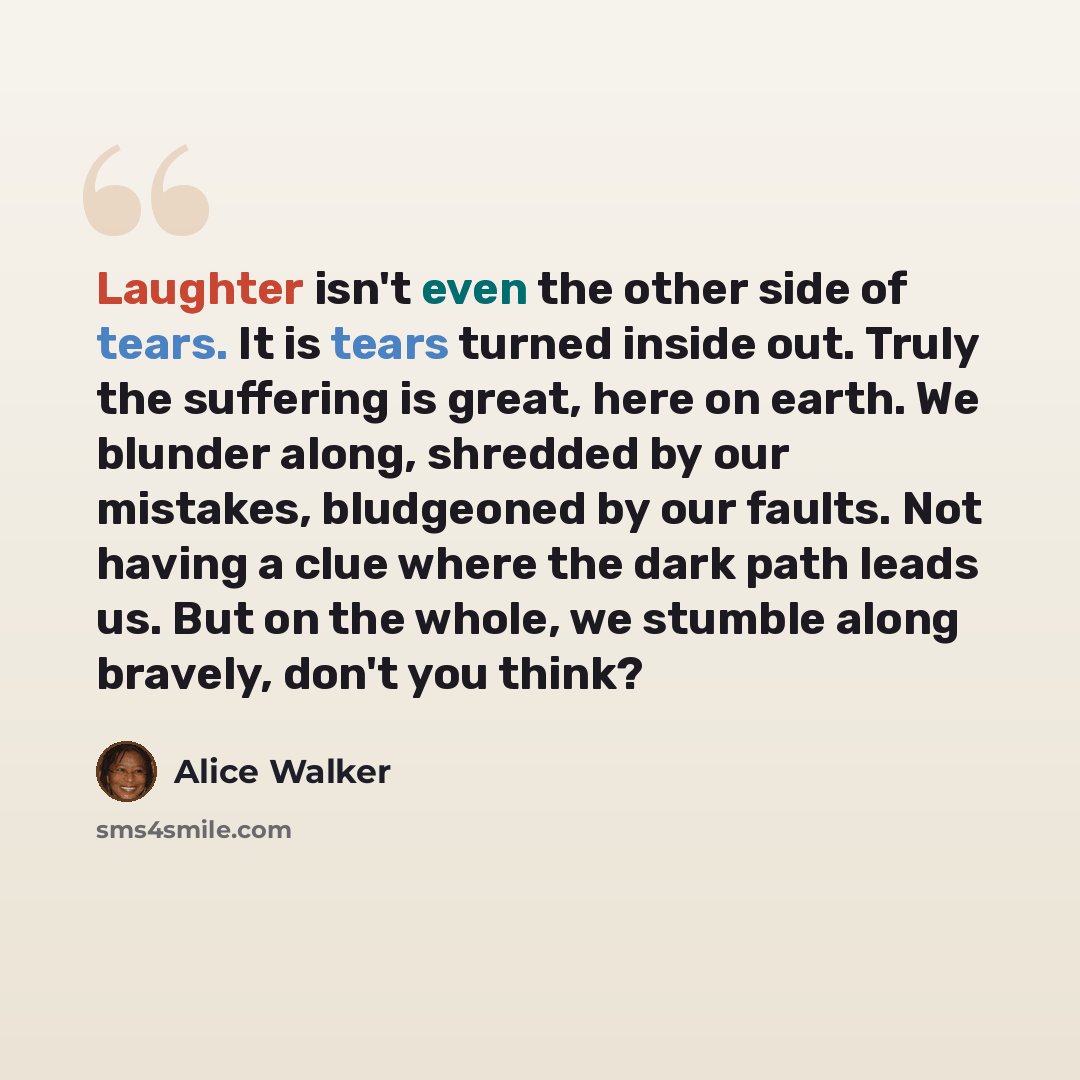 “Laughter isn't even the other side of tears. It is tears turned inside out. Truly the suffering is great, here on earth. We blunder along, shredded by our mistakes, bludgeoned by our faults. Not having a clue where the dark path leads us. But on the whole, we stumble along bravely, don't you think?” quote by Alice Walker