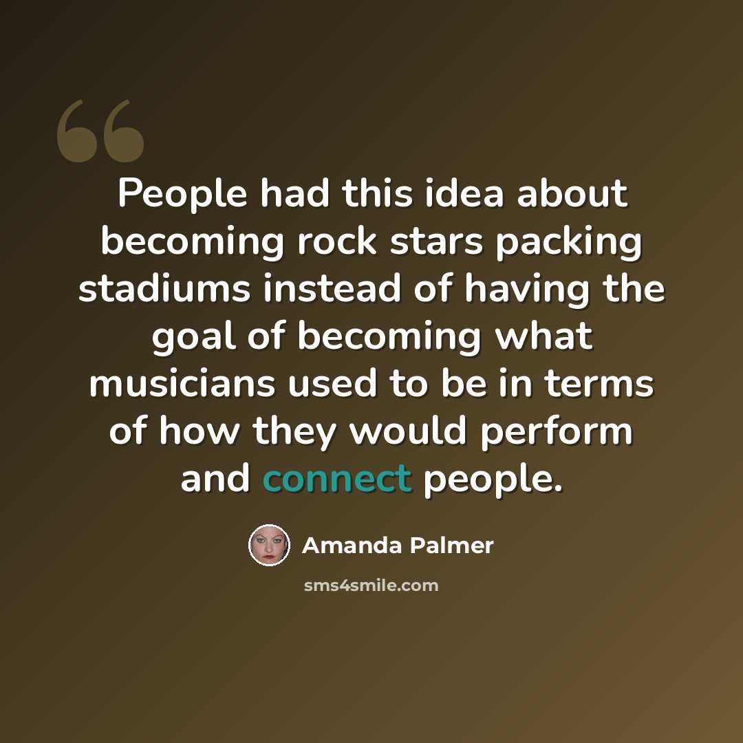 “People had this idea about becoming rock stars packing stadiums instead of having the goal of becoming what musicians used to be in terms of how they would perform and connect people.” quote by Amanda Palmer