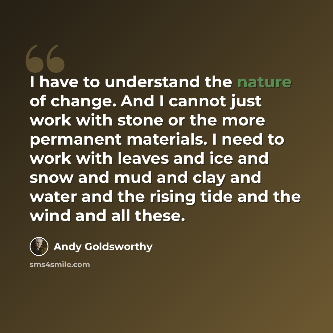 “I have to understand the nature of change. And I cannot just work with stone or the more permanent materials. I need to work with leaves and ice and snow and mud and clay and water and the rising tide and the wind and all these.” quote by Andy Goldsworthy