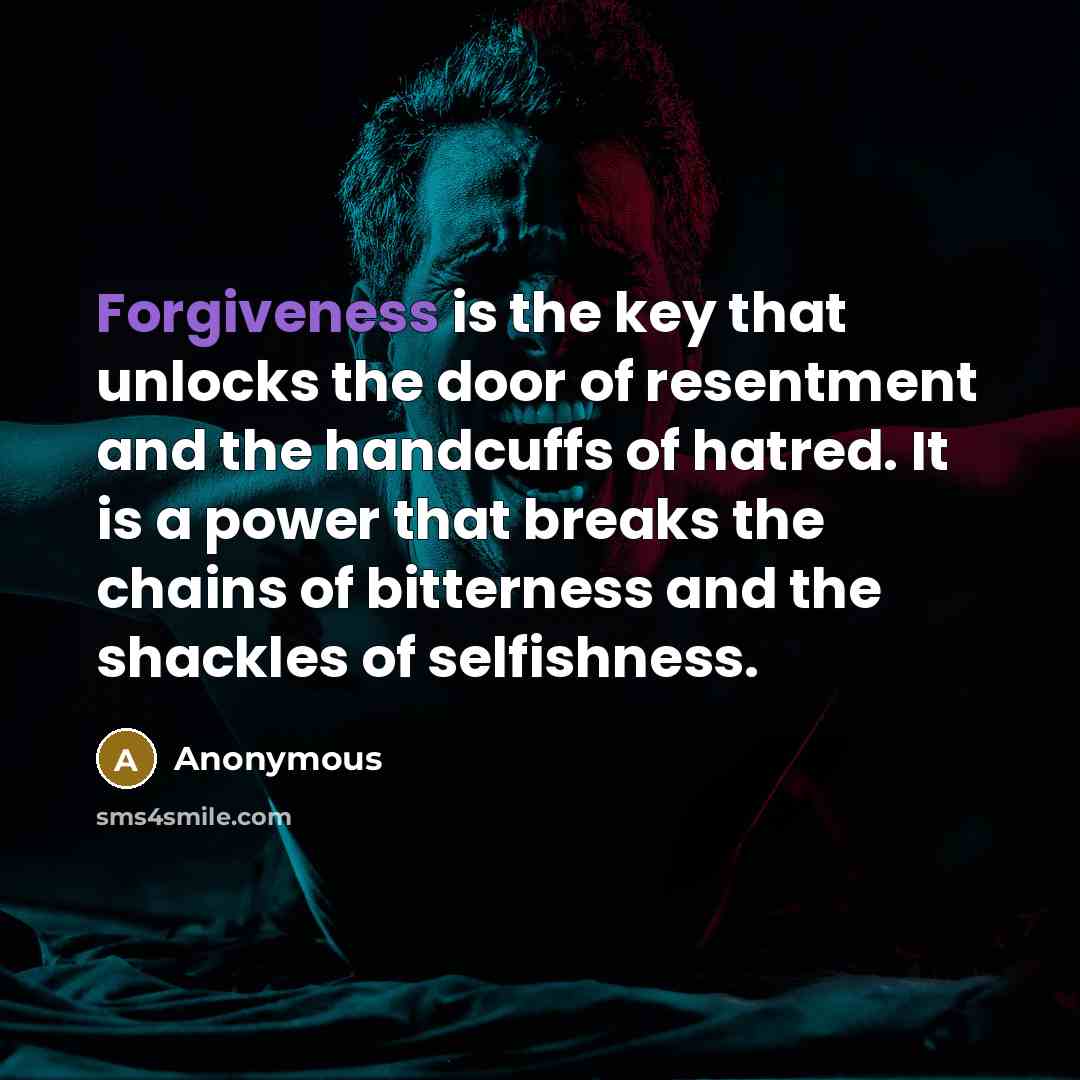 “Forgiveness is the key that unlocks the door of resentment and the handcuffs of hatred. It is a power that breaks the chains of bitterness and the shackles of selfishness.” quote by Anonymous