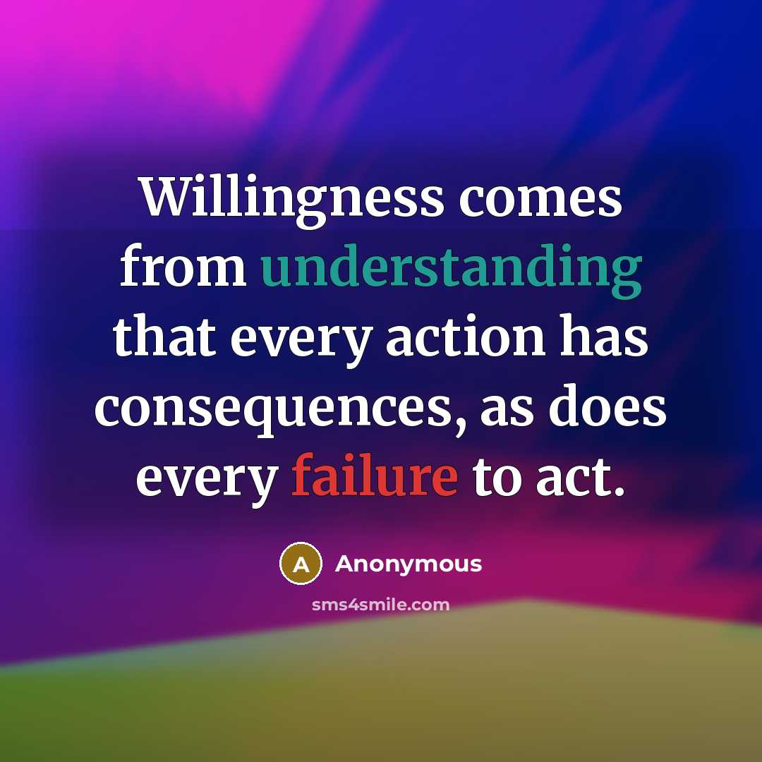 “Willingness comes from understanding that every action has consequences, as does every failure to act.” quote by Anonymous