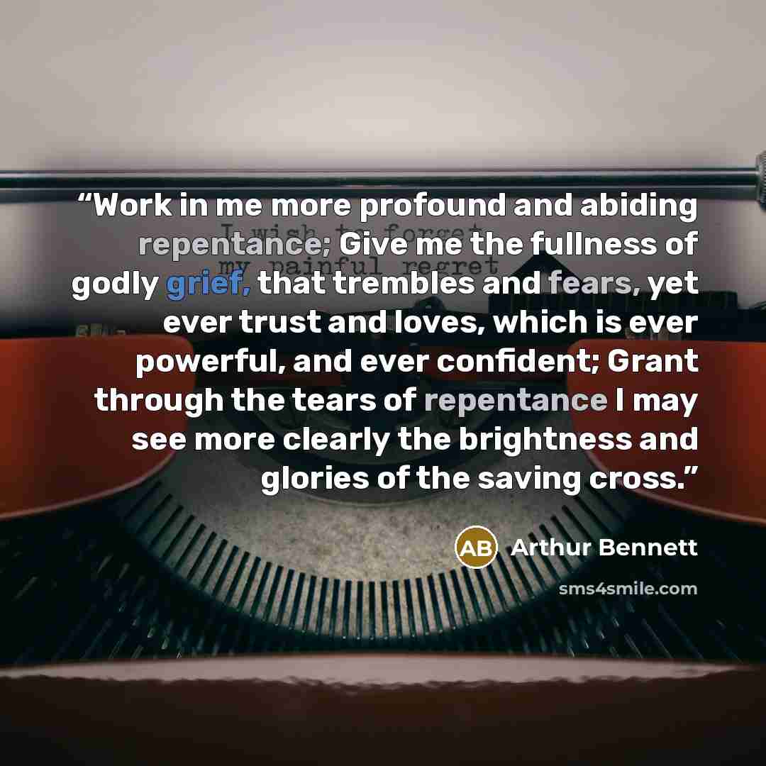 “Work in me more profound and abiding repentance; Give me the fullness of godly grief, that trembles and fears, yet ever trust and loves, which is ever powerful, and ever confident; Grant through the tears of repentance I may see more clearly the brightness and glories of the saving cross.” quote by Arthur Bennett