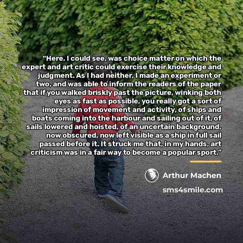 “Here, I could see, was choice matter on which the expert and art critic could exercise their knowledge and judgment. As I had neither, I made an experiment or two, and was able to inform the readers of the paper that if you walked briskly past the picture, winking both eyes as fast as possible…” quote by Arthur Machen