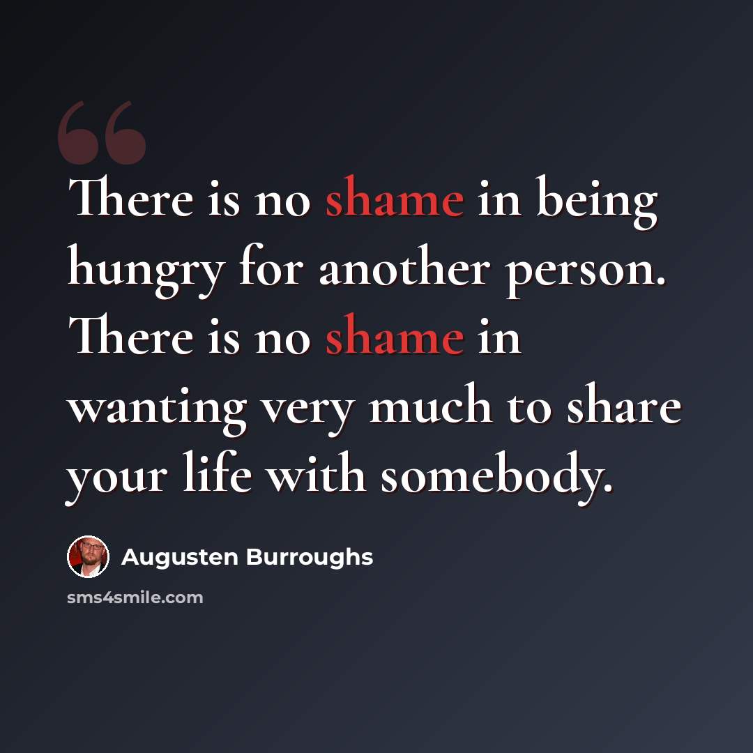 “There is no shame in being hungry for another person. There is no shame in wanting very much to share your life with somebody.” quote by Augusten Burroughs