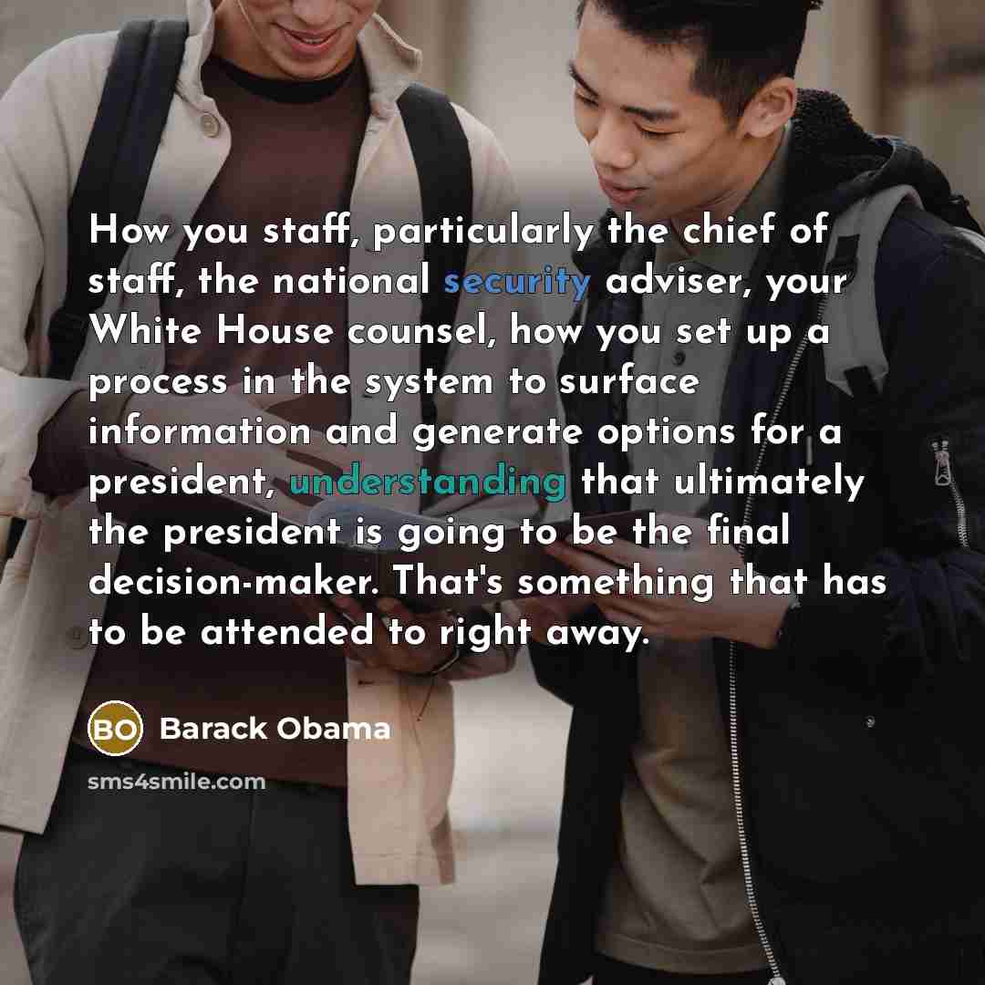 “How you staff, particularly the chief of staff, the national security adviser, your White House counsel, how you set up a process in the system to surface information and generate options for a president, understanding that ultimately the president is going to be the final decision-maker. That's…” quote by Barack Obama