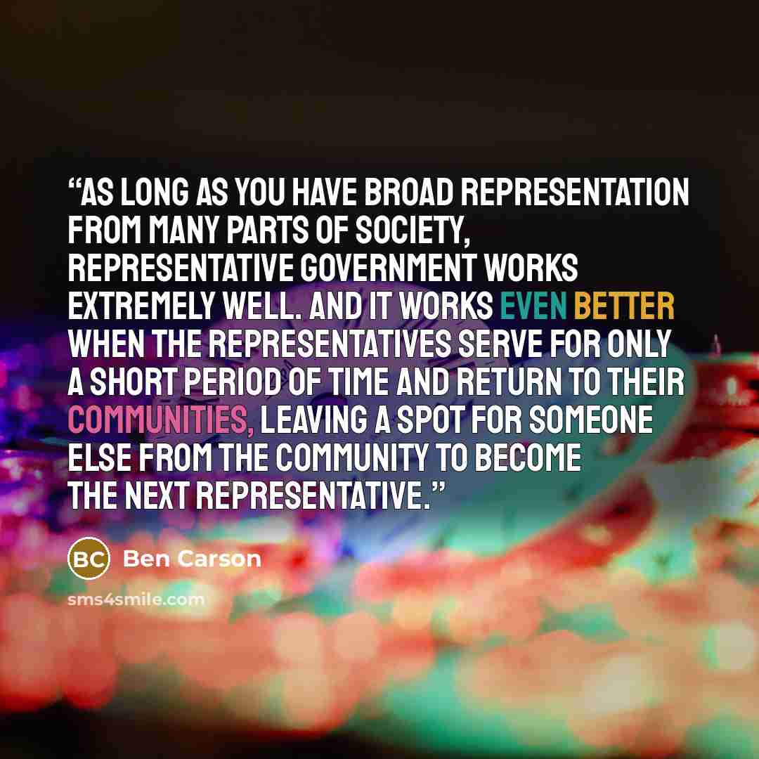 “As long as you have broad representation from many parts of society, representative government works extremely well. And it works even better when the representatives serve for only a short period of time and return to their communities, leaving a spot for someone else from the community to become…” quote by Ben Carson