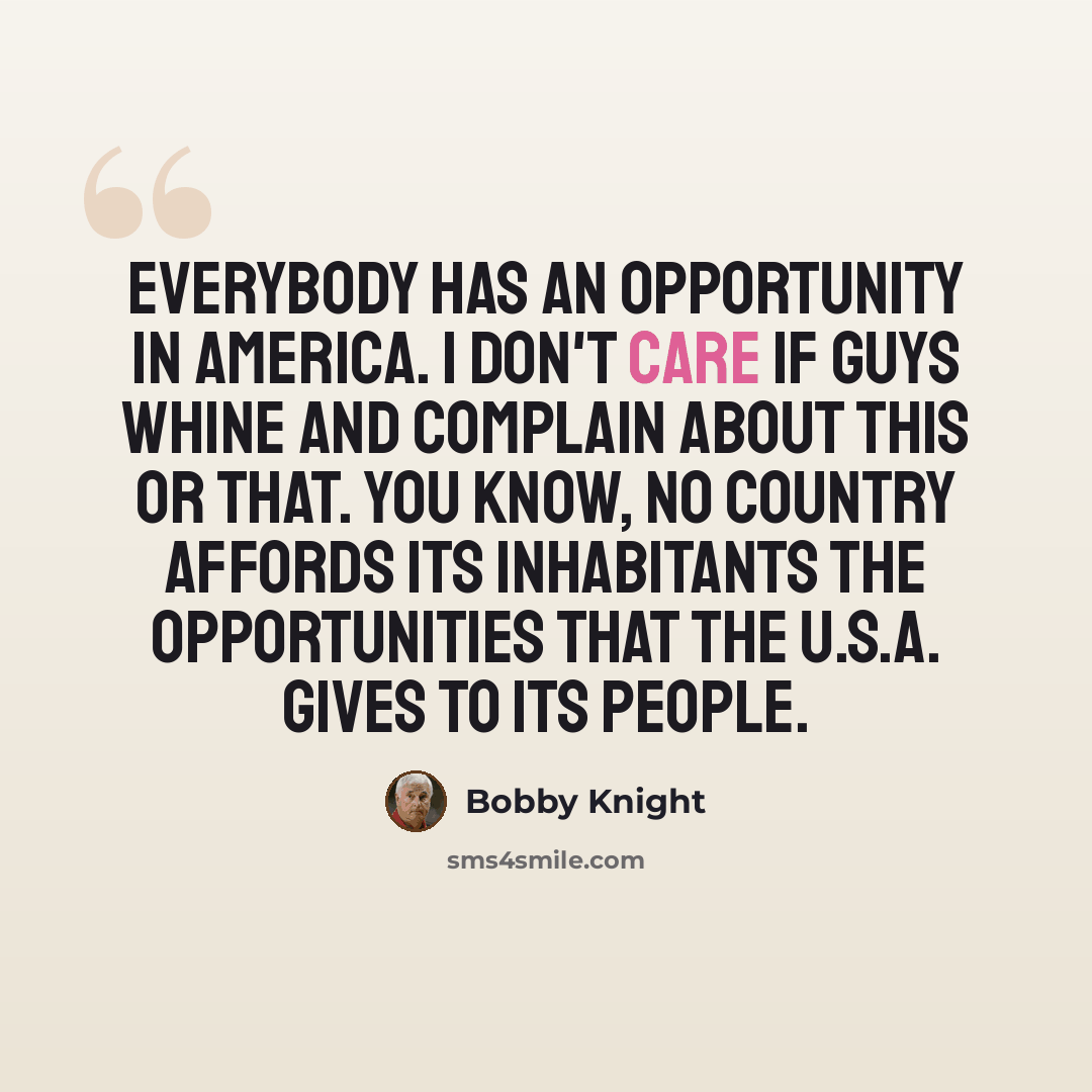 “Everybody has an opportunity in America. I don't care if guys whine and complain about this or that. You know, no country affords its inhabitants the opportunities that the U.S.A. gives to its people.” quote by Bobby Knight