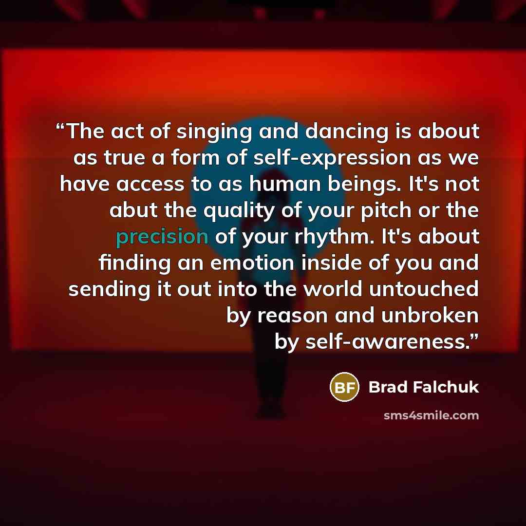 “The act of singing and dancing is about as true a form of self-expression as we have access to as human beings. It's not abut the quality of your pitch or the precision of your rhythm. It's about finding an emotion inside of you and sending it out into the world untouched by reason and unbroken by…” quote by Brad Falchuk