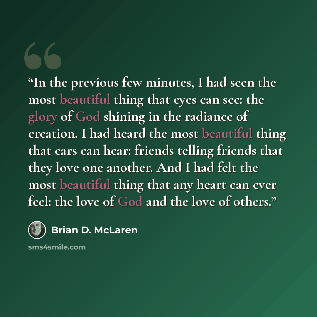 “In the previous few minutes, I had seen the most beautiful thing that eyes can see: the glory of God shining in the radiance of creation. I had heard the most beautiful thing that ears can hear: friends telling friends that they love one another. And I had felt the most beautiful thing that any…” quote by Brian D. McLaren