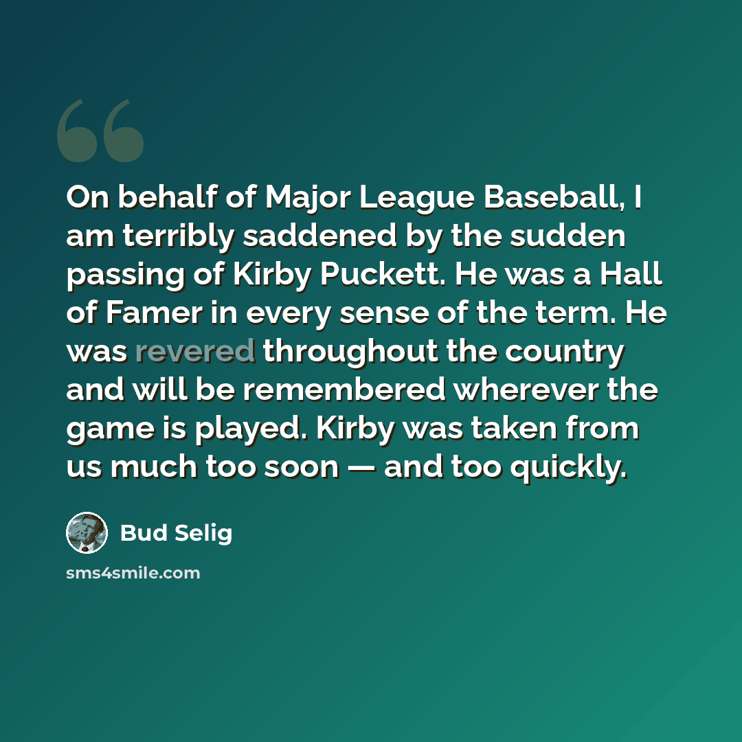 “On behalf of Major League Baseball, I am terribly saddened by the sudden passing of Kirby Puckett. He was a Hall of Famer in every sense of the term. He was revered throughout the country and will be remembered wherever the game is played. Kirby was taken from us much too soon — and too quickly.” quote by Bud Selig