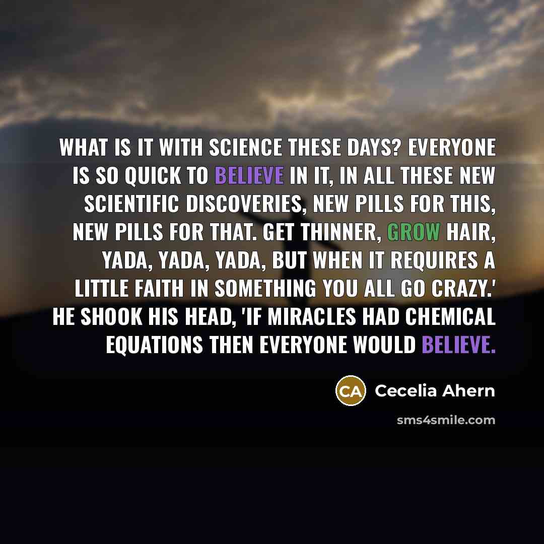 “What is it with science these days? Everyone is so quick to believe in it, in all these new scientific discoveries, new pills for this, new pills for that. Get thinner, grow hair, yada, yada, yada, but when it requires a little faith in something you all go crazy.' He shook his head, 'If miracles…” quote by Cecelia Ahern