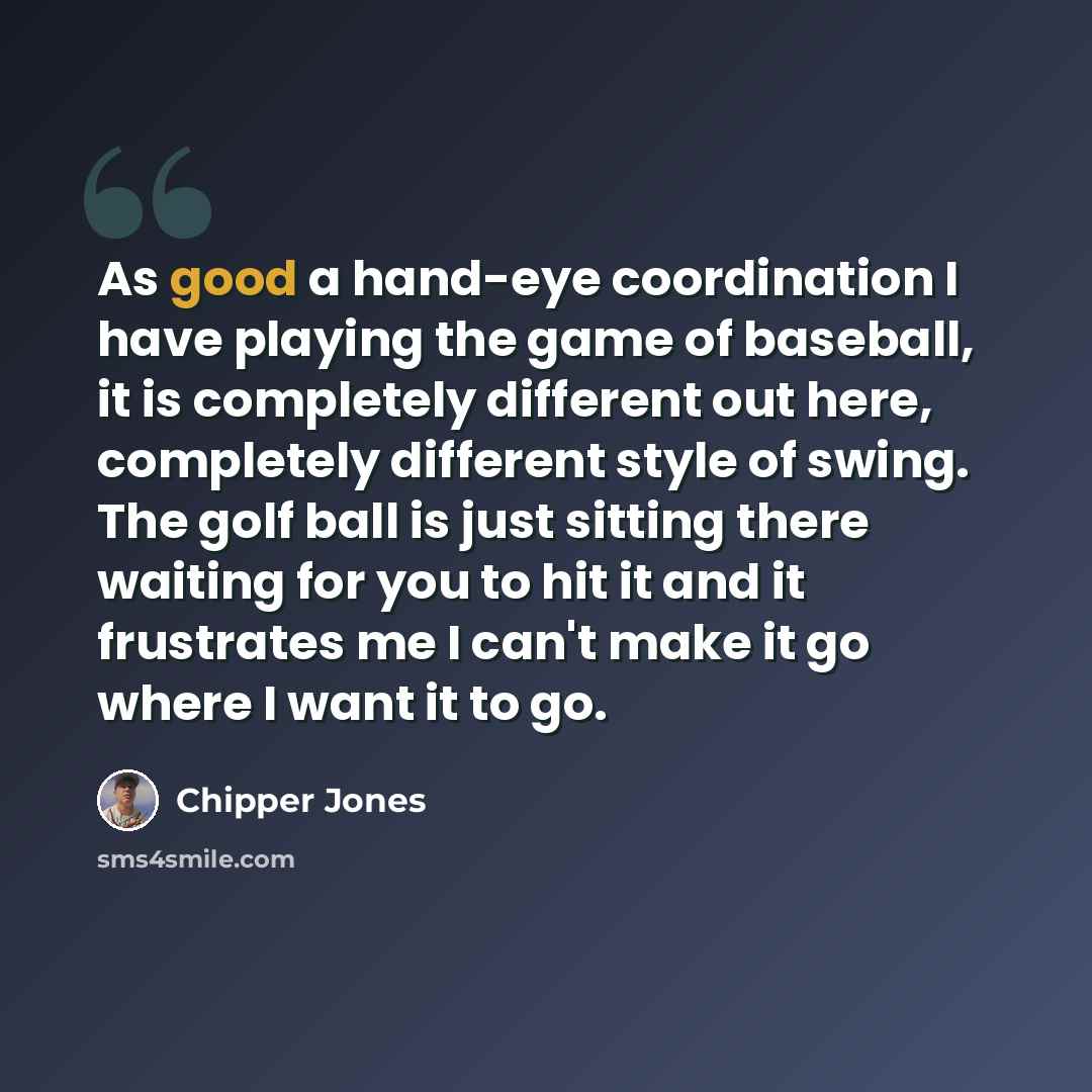 “As good a hand-eye coordination I have playing the game of baseball, it is completely different out here, completely different style of swing. The golf ball is just sitting there waiting for you to hit it and it frustrates me I can't make it go where I want it to go.” quote by Chipper Jones