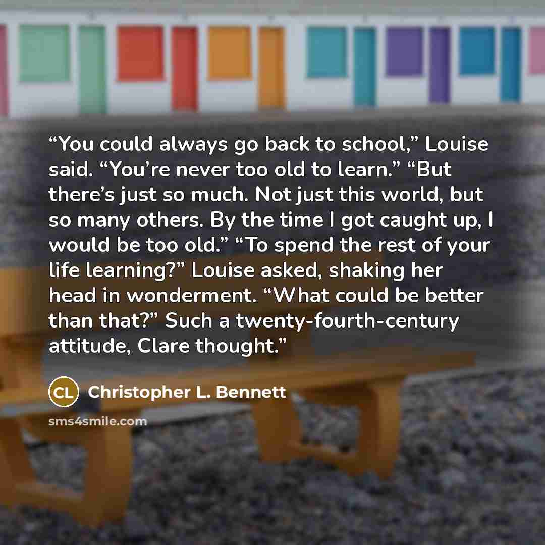 “You could always go back to school,” Louise said. “You’re never too old to learn.” “But there’s just so much. Not just this world, but so many others. By the time I got caught up, I would be too old.” “To spend the rest of your life learning?” Louise asked, shaking her head in wonderment. “What…” quote by Christopher L. Bennett