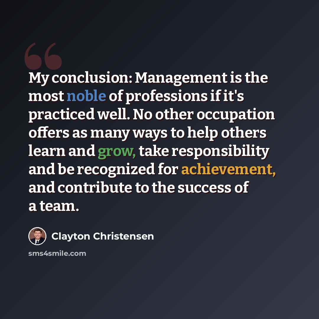 “My conclusion: Management is the most noble of professions if it's practiced well. No other occupation offers as many ways to help others learn and grow, take responsibility and be recognized for achievement, and contribute to the success of a team.” quote by Clayton Christensen