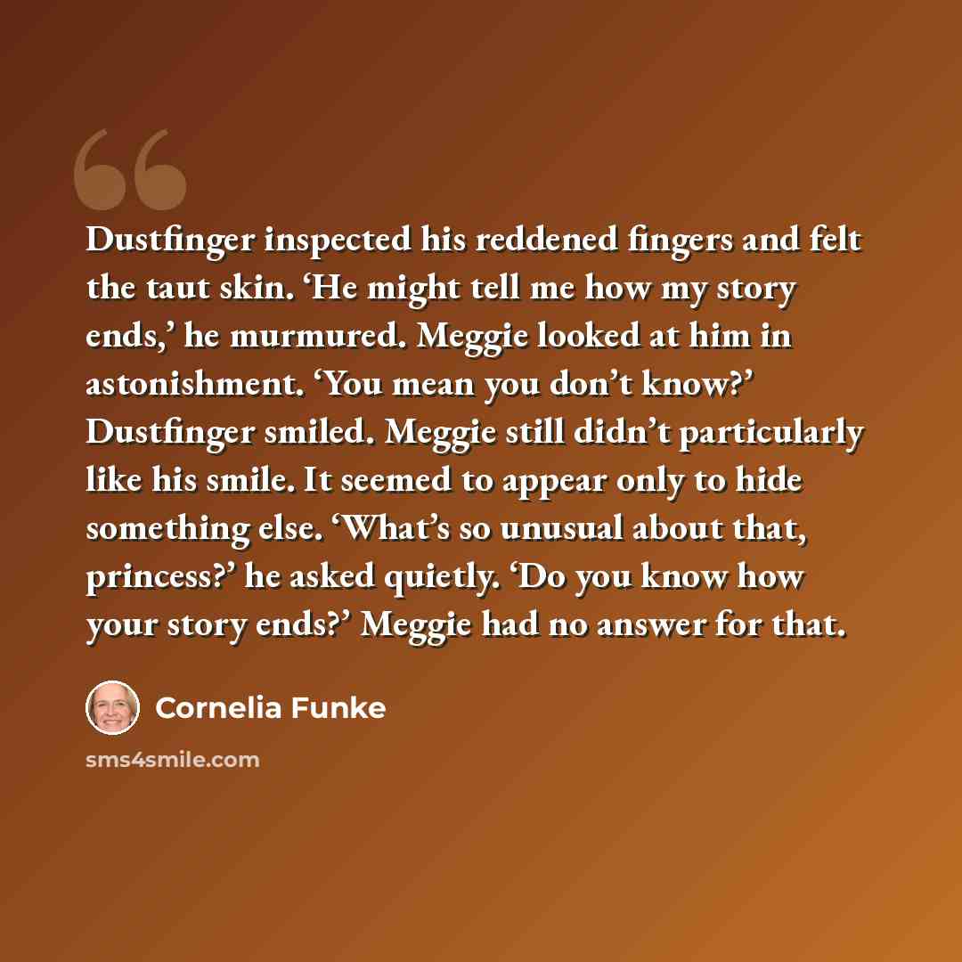 “Dustfinger inspected his reddened fingers and felt the taut skin. ‘He might tell me how my story ends,’ he murmured. Meggie looked at him in astonishment. ‘You mean you don’t know?’ Dustfinger smiled. Meggie still didn’t particularly like his smile. It seemed to appear only to hide something else…” quote by Cornelia Funke