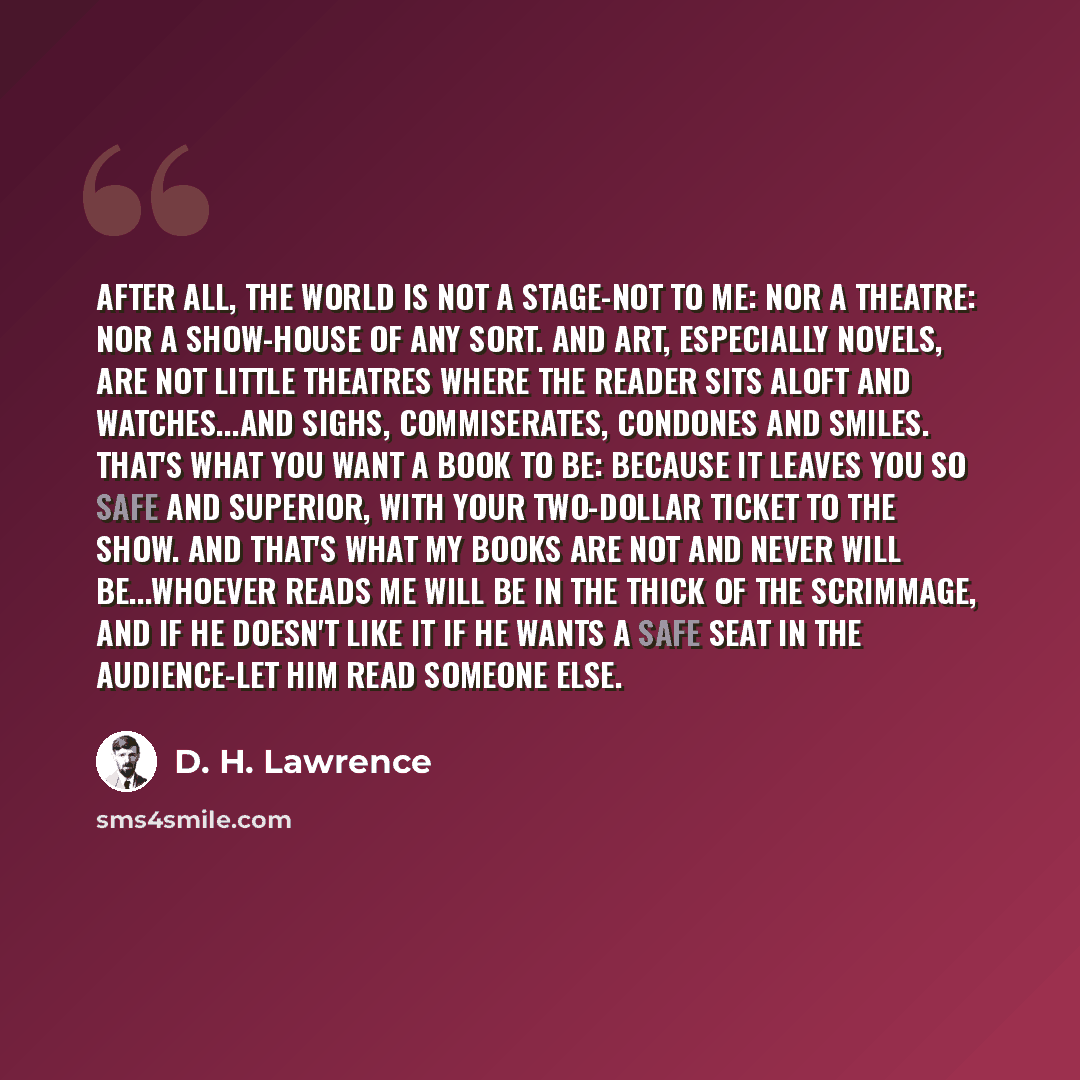 “After all, the world is not a stage-not to me: nor a theatre: nor a show-house of any sort. And art, especially novels, are not little theatres where the reader sits aloft and watches...and sighs, commiserates, condones and smiles. That's what you want a book to be: because it leaves you so safe…” quote by D. H. Lawrence