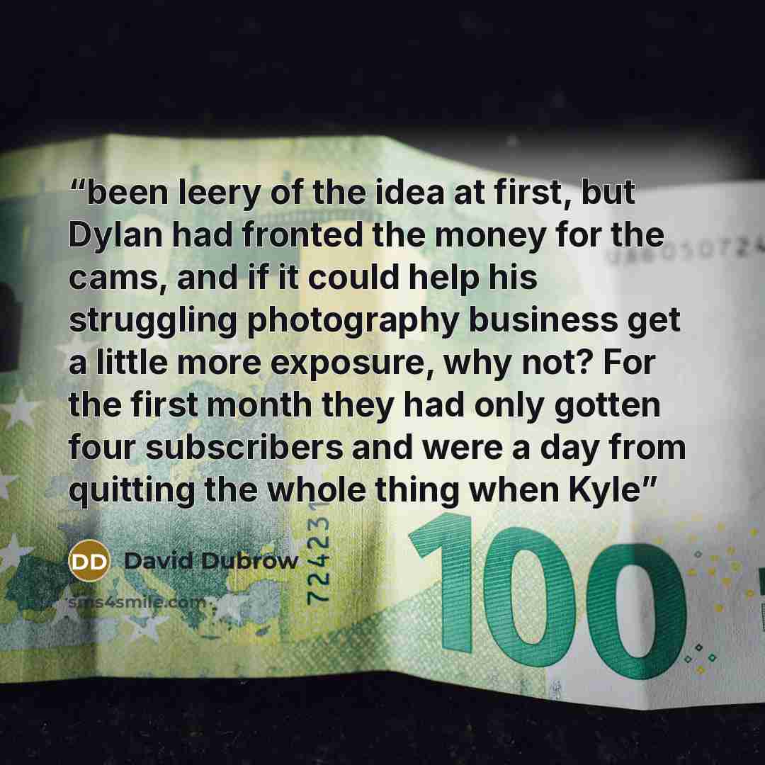 “been leery of the idea at first, but Dylan had fronted the money for the cams, and if it could help his struggling photography business get a little more exposure, why not? For the first month they had only gotten four subscribers and were a day from quitting the whole thing when Kyle” quote by David Dubrow