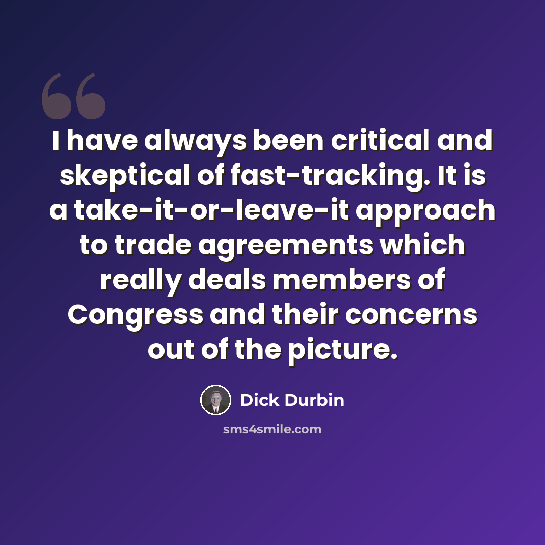 “I have always been critical and skeptical of fast-tracking. It is a take-it-or-leave-it approach to trade agreements which really deals members of Congress and their concerns out of the picture.” quote by Dick Durbin