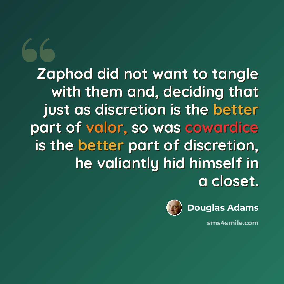 “Zaphod did not want to tangle with them and, deciding that just as discretion is the better part of valor, so was cowardice is the better part of discretion, he valiantly hid himself in a closet.” quote by Douglas Adams