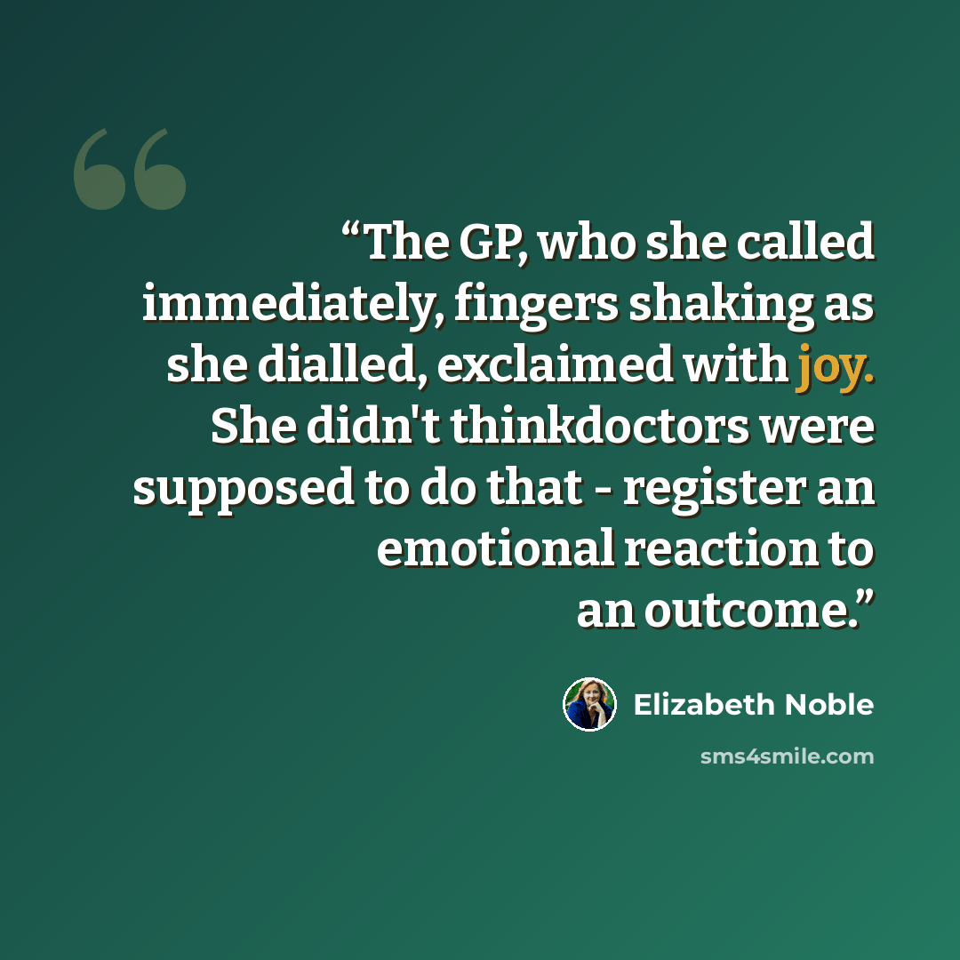 “The GP, who she called immediately, fingers shaking as she dialled, exclaimed with joy. She didn't thinkdoctors were supposed to do that - register an emotional reaction to an outcome.” quote by Elizabeth Noble