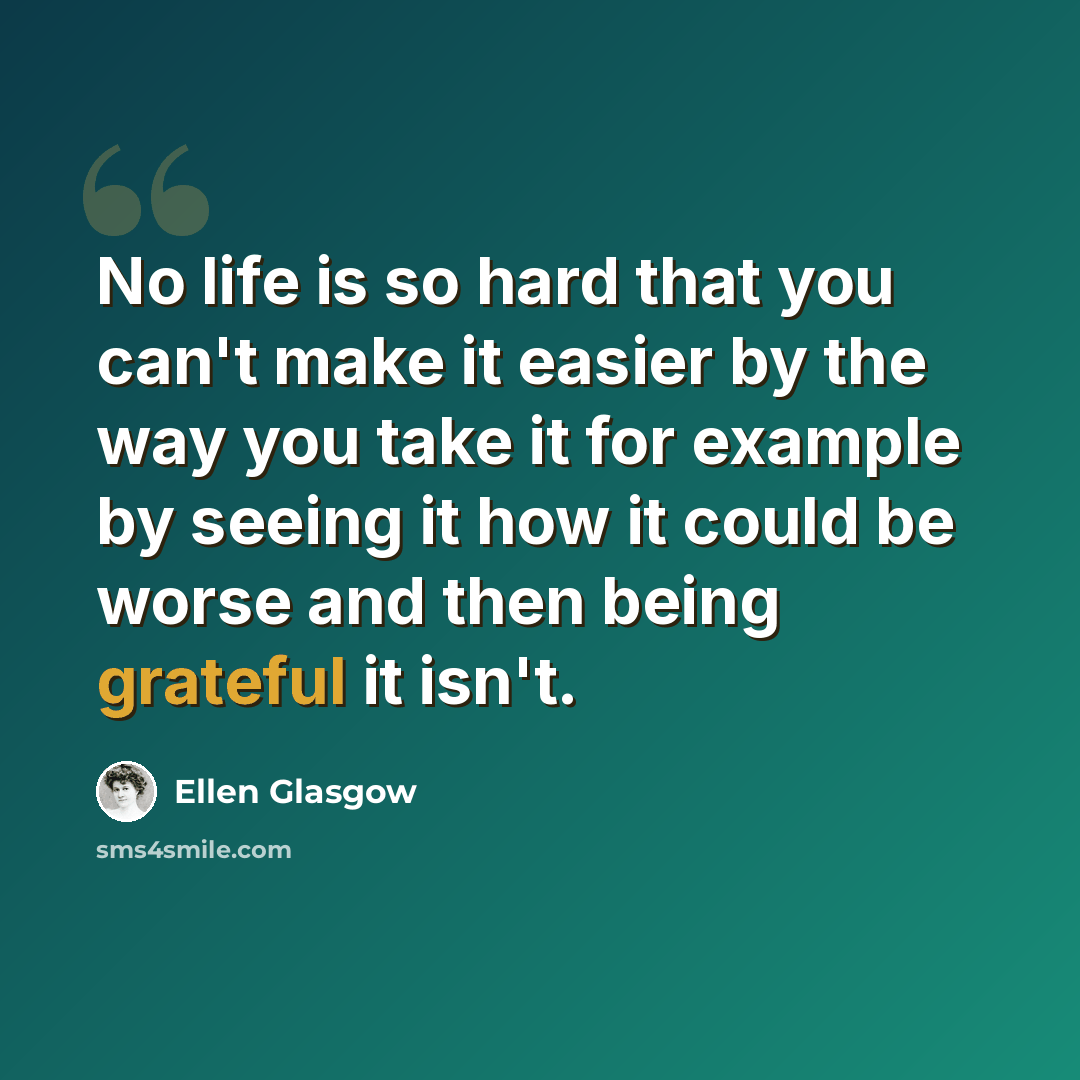 “No life is so hard that you can't make it easier by the way you take it for example by seeing it how it could be worse and then being grateful it isn't.” quote by Ellen Glasgow
