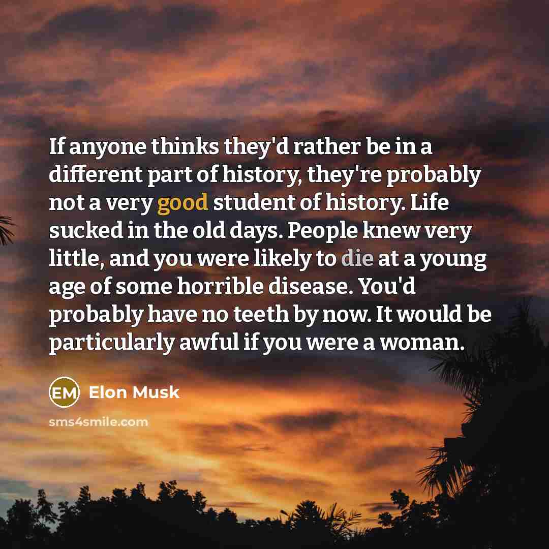 “If anyone thinks they'd rather be in a different part of history, they're probably not a very good student of history. Life sucked in the old days. People knew very little, and you were likely to die at a young age of some horrible disease. You'd probably have no teeth by now. It would be…” quote by Elon Musk