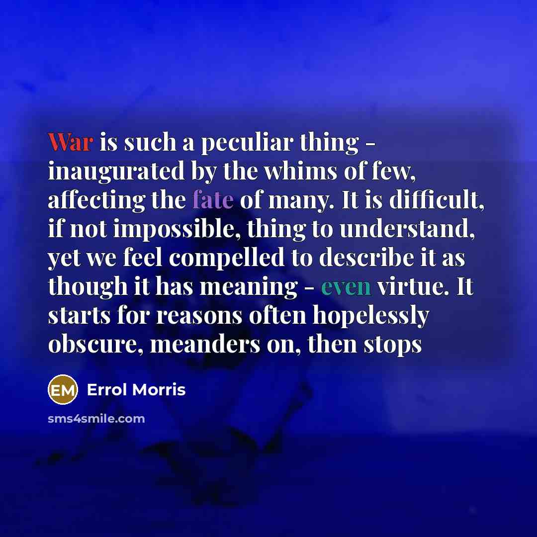 “War is such a peculiar thing - inaugurated by the whims of few, affecting the fate of many. It is difficult, if not impossible, thing to understand, yet we feel compelled to describe it as though it has meaning - even virtue. It starts for reasons often hopelessly obscure, meanders on, then stops” quote by Errol Morris