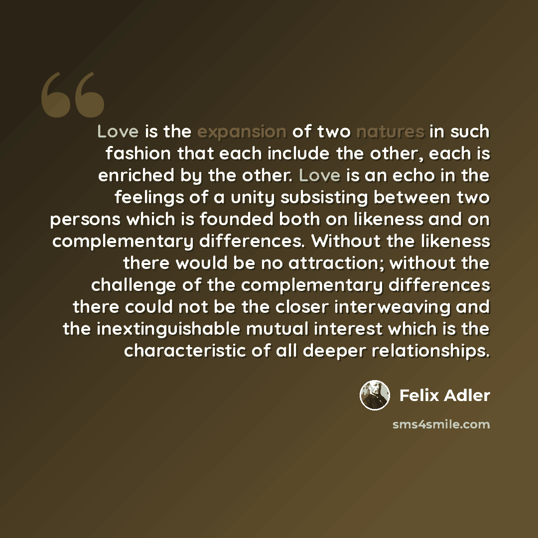 “Love is the expansion of two natures in such fashion that each include the other, each is enriched by the other. Love is an echo in the feelings of a unity subsisting between two persons which is founded both on likeness and on complementary differences. Without the likeness there would be no…” quote by Felix Adler