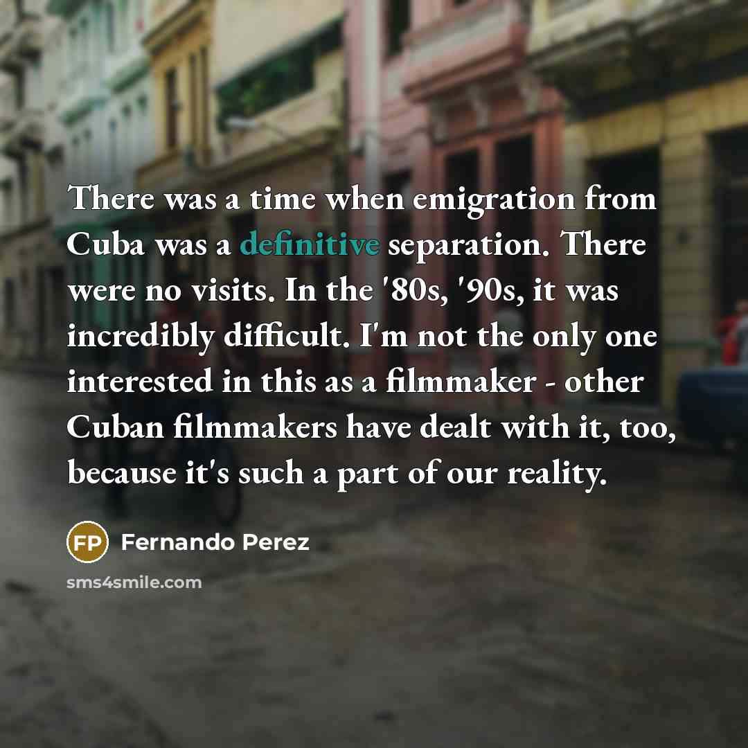 “There was a time when emigration from Cuba was a definitive separation. There were no visits. In the '80s, '90s, it was incredibly difficult. I'm not the only one interested in this as a filmmaker - other Cuban filmmakers have dealt with it, too, because it's such a part of our reality.” quote by Fernando Perez