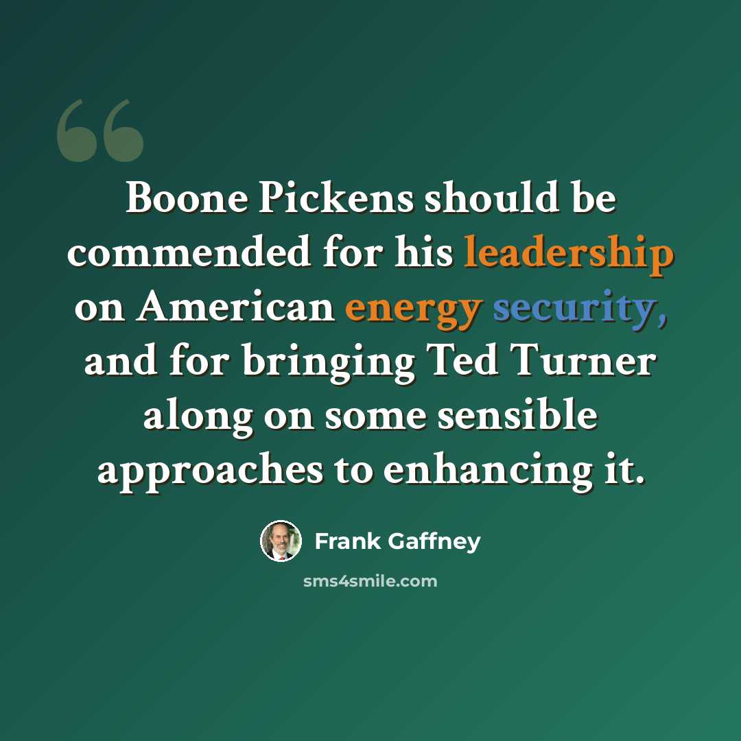 “Boone Pickens should be commended for his leadership on American energy security, and for bringing Ted Turner along on some sensible approaches to enhancing it.” quote by Frank Gaffney