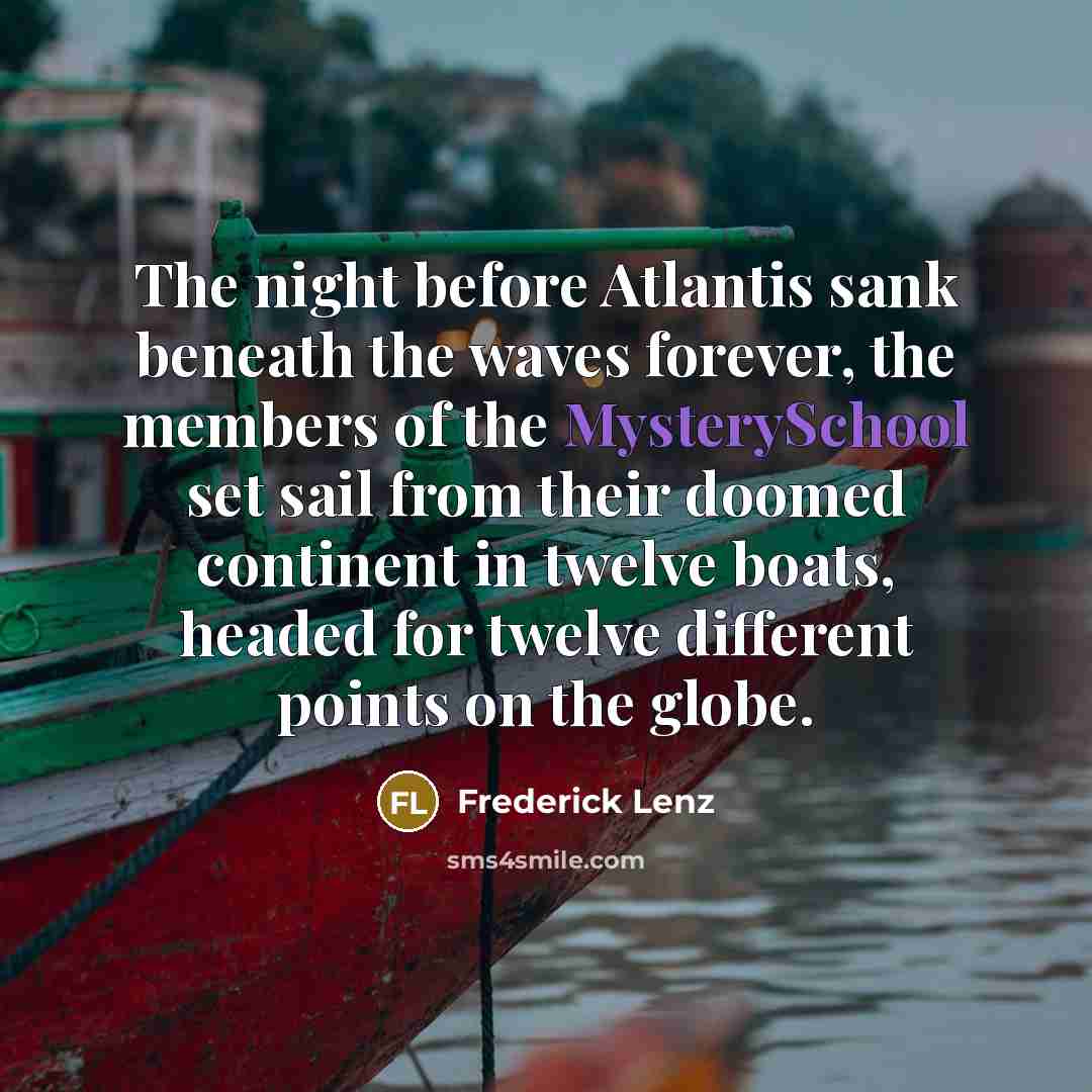 “The night before Atlantis sank beneath the waves forever, the members of the MysterySchool set sail from their doomed continent in twelve boats, headed for twelve different points on the globe.” quote by Frederick Lenz
