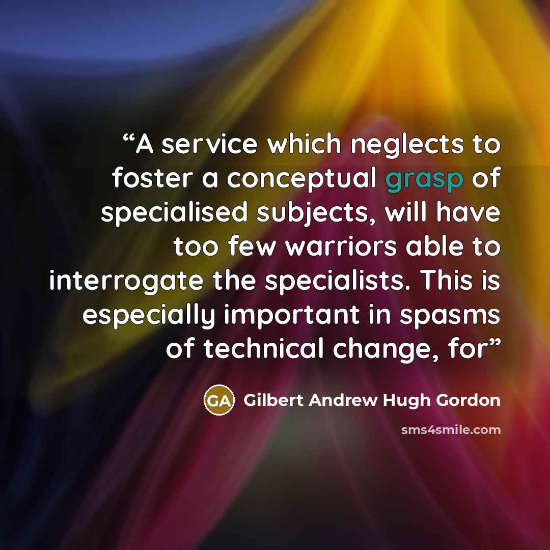 “A service which neglects to foster a conceptual grasp of specialised subjects, will have too few warriors able to interrogate the specialists. This is especially important in spasms of technical change, for” quote by Gilbert Andrew Hugh Gordon