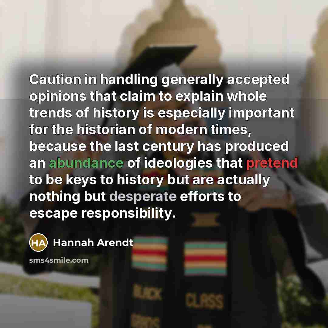“Caution in handling generally accepted opinions that claim to explain whole trends of history is especially important for the historian of modern times, because the last century has produced an abundance of ideologies that pretend to be keys to history but are actually nothing but desperate…” quote by Hannah Arendt