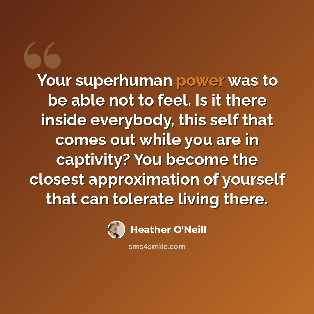 “Your superhuman power was to be able not to feel. Is it there inside everybody, this self that comes out while you are in captivity? You become the closest approximation of yourself that can tolerate living there.” quote by Heather O'Neill