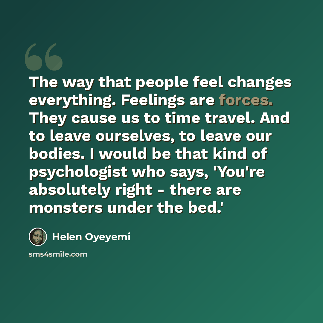“The way that people feel changes everything. Feelings are forces. They cause us to time travel. And to leave ourselves, to leave our bodies. I would be that kind of psychologist who says, 'You're absolutely right - there are monsters under the bed.'” quote by Helen Oyeyemi