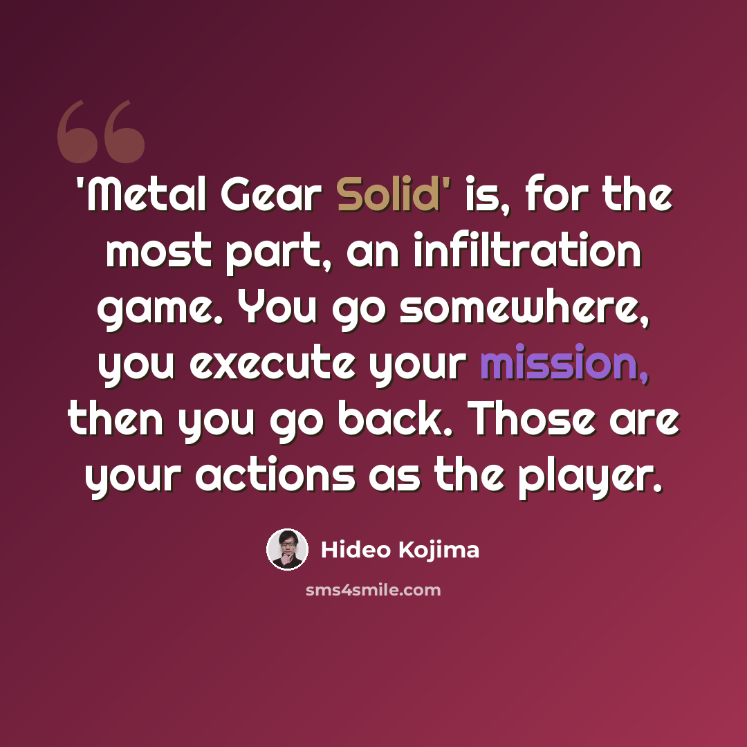 “'Metal Gear Solid' is, for the most part, an infiltration game. You go somewhere, you execute your mission, then you go back. Those are your actions as the player.” quote by Hideo Kojima