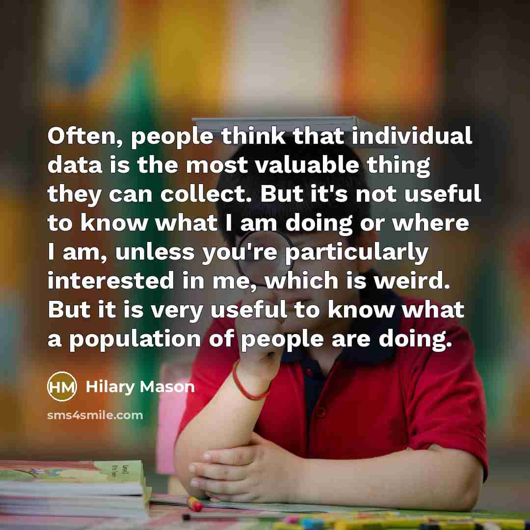 “Often, people think that individual data is the most valuable thing they can collect. But it's not useful to know what I am doing or where I am, unless you're particularly interested in me, which is weird. But it is very useful to know what a population of people are doing.” quote by Hilary Mason