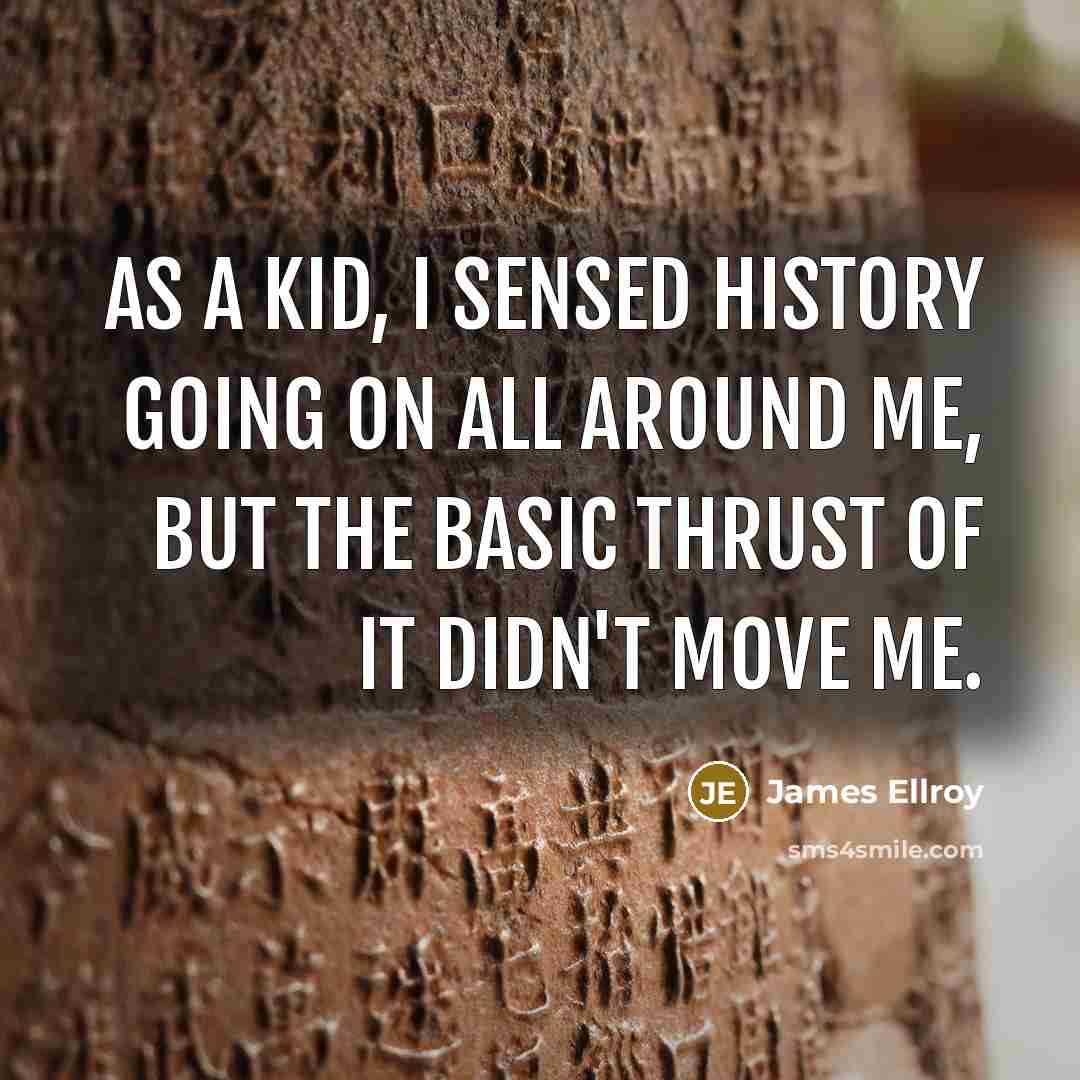 “As a kid, I sensed history going on all around me, but the basic thrust of it didn't move me.” quote by James Ellroy